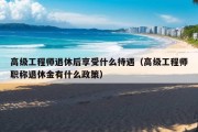 高级工程师退休后享受什么待遇（高级工程师职称退休金有什么政策）