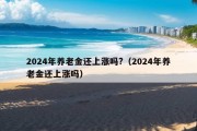 2024年养老金还上涨吗?（2024年养老金还上涨吗）