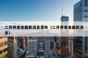 二月养老金最新消息发布（二月养老金最新消息）