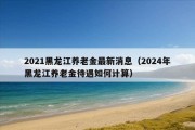 2021黑龙江养老金最新消息（2024年黑龙江养老金待遇如何计算）