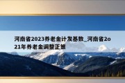 河南省2023养老金计发基数_河南省2o21年养老金调整正策