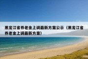 黑龙江省养老金上调最新方案公示（黑龙江省养老金上调最新方案）