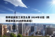 教师退休后工资怎么算 2024年以后（教师退休金2024并轨前后）