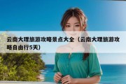 云南大理旅游攻略景点大全（云南大理旅游攻略自由行5天）