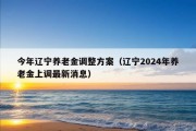 今年辽宁养老金调整方案（辽宁2024年养老金上调最新消息）