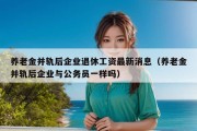 养老金并轨后企业退休工资最新消息（养老金并轨后企业与公务员一样吗）