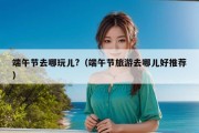 端午节去哪玩儿?（端午节旅游去哪儿好推荐）