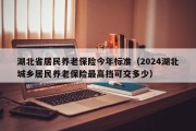 湖北省居民养老保险今年标准（2024湖北城乡居民养老保险最高挡可交多少）