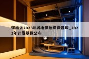 河南省2023年养老保险缴费基数_2023年计发基数公布