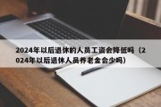 2024年以后退休的人员工资会降低吗（2024年以后退休人员养老金会少吗）