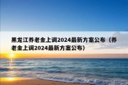 黑龙江养老金上调2024最新方案公布（养老金上调2024最新方案公布）