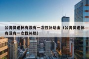 公务员退休有没有一次性补助金（公务员退休有没有一次性补助）