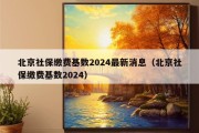 北京社保缴费基数2024最新消息（北京社保缴费基数2024）