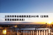 公安改革事业编最新消息2023年（公安改革事业编最新消息）