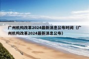 广州机构改革2024最新消息公布时间（广州机构改革2024最新消息公布）