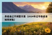 养老金辽宁调整方案（2024年辽宁养老金如何并轨）