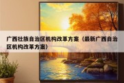 广西壮族自治区机构改革方案（最新广西自治区机构改革方案）