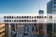 灵活就业人员社保缴费怎么交费到几月i（灵活就业人员社保缴费怎么交费）