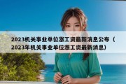 2023机关事业单位涨工资最新消息公布（2023年机关事业单位涨工资最新消息）