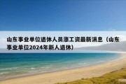 山东事业单位退休人员涨工资最新消息（山东事业单位2024年新人退休）