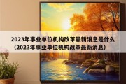 2023年事业单位机构改革最新消息是什么（2023年事业单位机构改革最新消息）