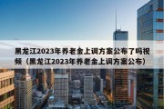 黑龙江2023年养老金上调方案公布了吗视频（黑龙江2023年养老金上调方案公布）