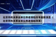 北京市机关事业单位养老保险改革最新消息（北京市机关事业单位养老保险改革）