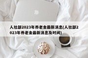 人社部2023年养老金最新消息(人社部2023年养老金最新消息及时间)