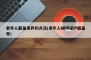 老年人膝盖保养的方法(老年人如何保护膝盖骨)