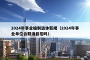 2024年事业编制退休新规（2024年事业单位会取消县招吗）