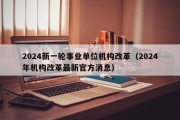 2024新一轮事业单位机构改革（2024年机构改革最新官方消息）