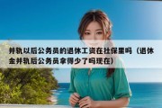 并轨以后公务员的退休工资在社保里吗（退休金并轨后公务员拿得少了吗现在）