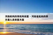 河南机构改革机构设置 - 河南省机构改革方案人员安置方案