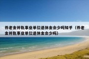 养老金并轨事业单位退休金会少吗知乎（养老金并轨事业单位退休金会少吗）