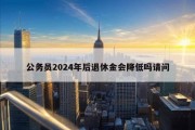 公务员2024年后退休金会降低吗请问