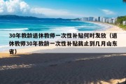 30年教龄退休教师一次性补贴何时发放（退休教师30年教龄一次性补贴截止到几月山东省）