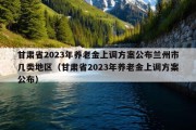 甘肃省2023年养老金上调方案公布兰州市几类地区（甘肃省2023年养老金上调方案公布）