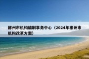 郴州市机构编制事务中心（2024年郴州市机构改革方案）