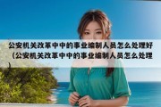 公安机关改革中中的事业编制人员怎么处理好（公安机关改革中中的事业编制人员怎么处理）