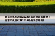 北京市机构改革2024最新消息最新情况（北京市机构改革2024最新消息最新）