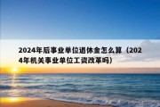 2024年后事业单位退休金怎么算（2024年机关事业单位工资改革吗）