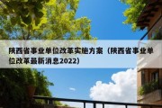 陕西省事业单位改革实施方案（陕西省事业单位改革最新消息2022）