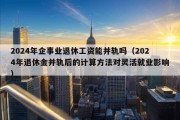 2024年企事业退休工资能并轨吗（2024年退休金并轨后的计算方法对灵活就业影响）