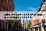 吉林省2021年退休养老金上调方案（吉林省2023年退休养老金调整方案）