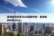 县级机构改革2024结束时间 - 县级机构改革2023