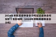 2024年并轨后退休金会少吗延迟退休会对女职工有影响吗（2024年并轨后退休金会少吗）