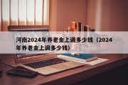 河南2024年养老金上调多少钱（2024年养老金上调多少钱）