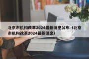 北京市机构改革2024最新消息公布（北京市机构改革2024最新消息）