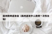 扬州教师退休金（扬州退休中人教师一次性补贴）