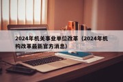 2024年机关事业单位改革（2024年机构改革最新官方消息）